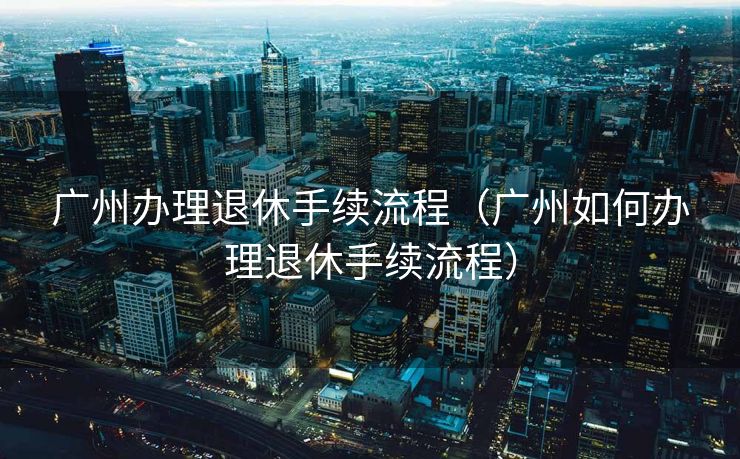 广州办理退休手续流程（广州如何办理退休手续流程）