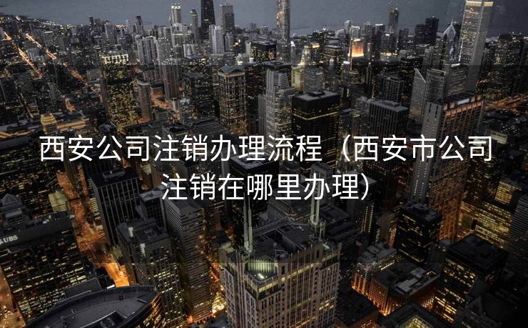 西安公司注销办理流程（西安市公司注销在哪里办理）