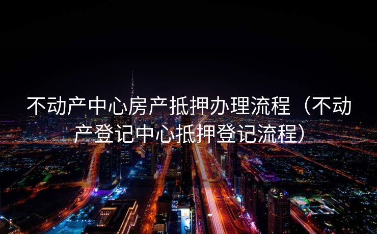 不动产中心房产抵押办理流程(不动产登记中心抵押登记流程) 不动产中心房产抵押办理流程(不动产登记中心抵押登记流程)