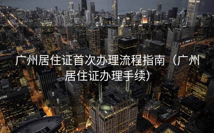 广州居住证首次办理流程指南(广州居住证办理手续) 广州居住证首次办理流程指南(广州居住证办理手续)