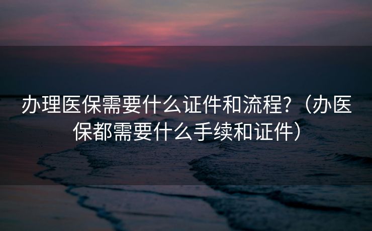 办理医保需要什么证件和流程?（办医保都需要什么手续和证件）