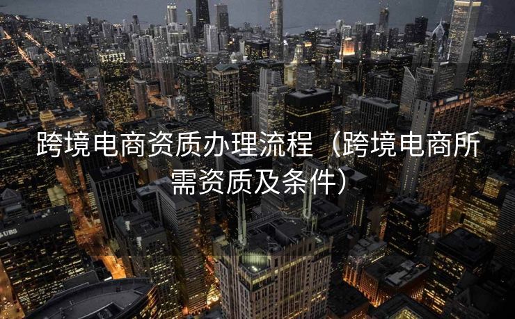 跨境电商资质办理流程（跨境电商所需资质及条件）