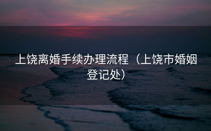 上饶离婚手续办理流程（上饶市婚姻登记处）
