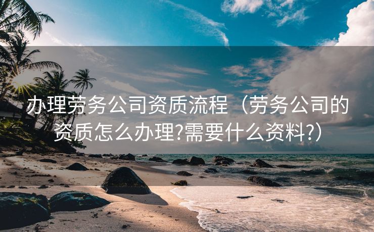 办理劳务公司资质流程（劳务公司的资质怎么办理?需要什么资料?）