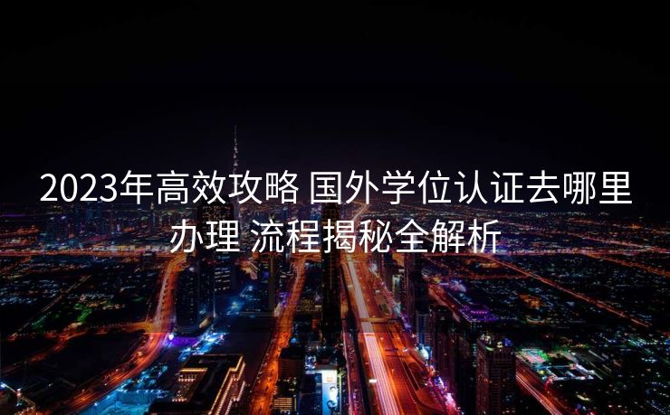 2023年高效攻略 国外学位认证去哪里办理 流程揭秘全解析
