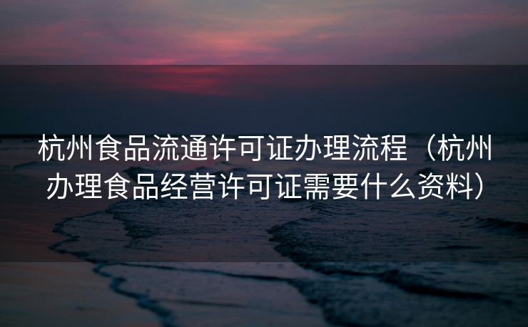 杭州食品流通许可证办理流程（杭州办理食品经营许可证需要什么资料）