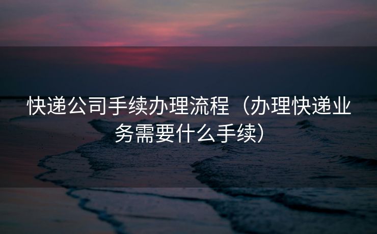 快递公司手续办理流程(办理快递业务需要什么手续) 快递公司手续办理流程(办理快递业务需要什么手续)