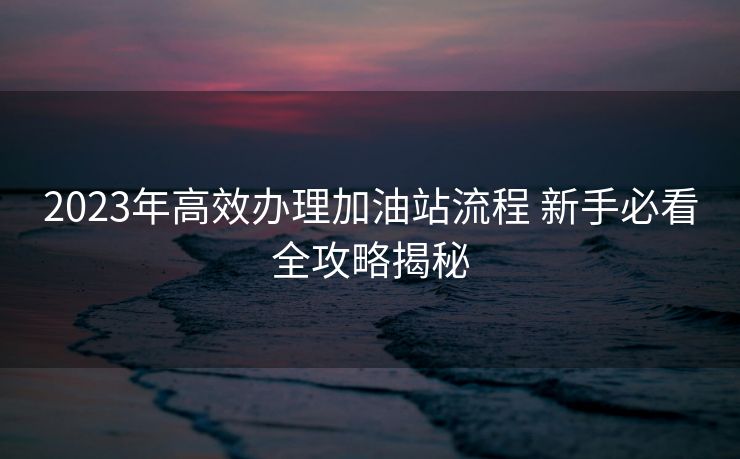 2023年高效办理加油站流程 新手必看全攻略揭秘