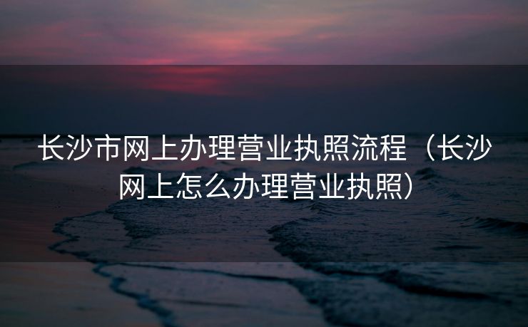 长沙市网上办理营业执照流程(长沙网上怎么办理营业执照) 长沙市网上办理营业执照流程(长沙网上怎么办理营业执照)