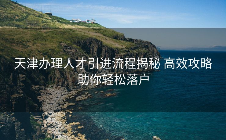 天津办理人才引进流程揭秘 高效攻略助你轻松落户 天津办理人才引进流程揭秘 高效攻略助你轻松落户