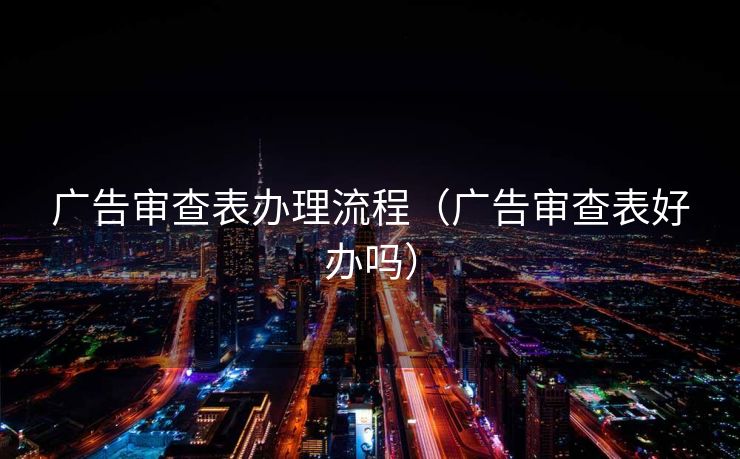 广告审查表办理流程（广告审查表好办吗）