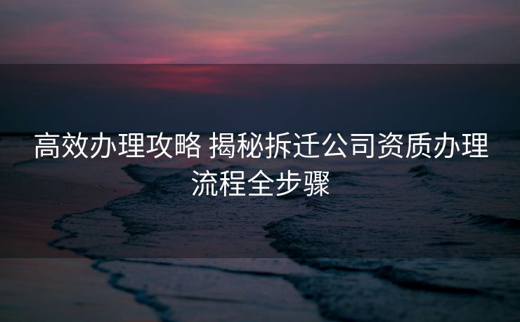 高效办理攻略 揭秘拆迁公司资质办理流程全步骤