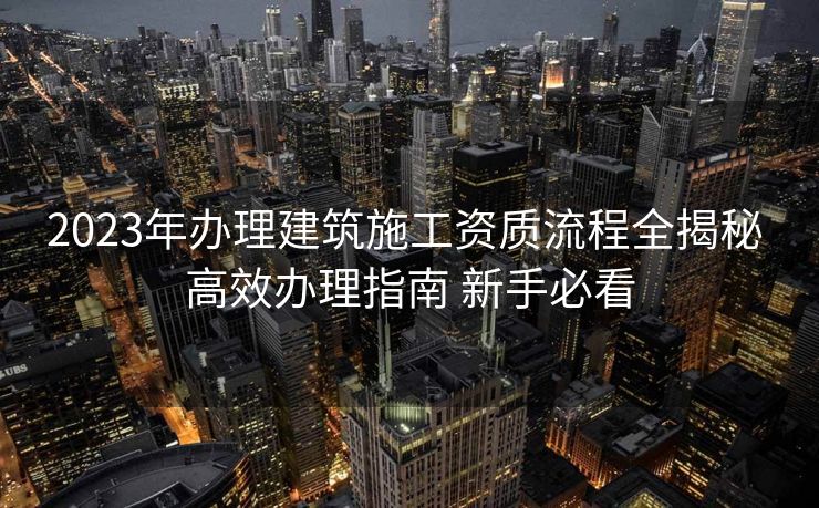 2023年办理建筑施工资质流程全揭秘 高效办理指南 新手必看