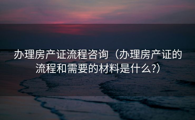 办理房产证流程咨询（办理房产证的流程和需要的材料是什么?）