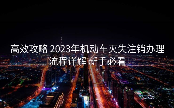 高效攻略 2023年机动车灭失注销办理流程详解 新手必看