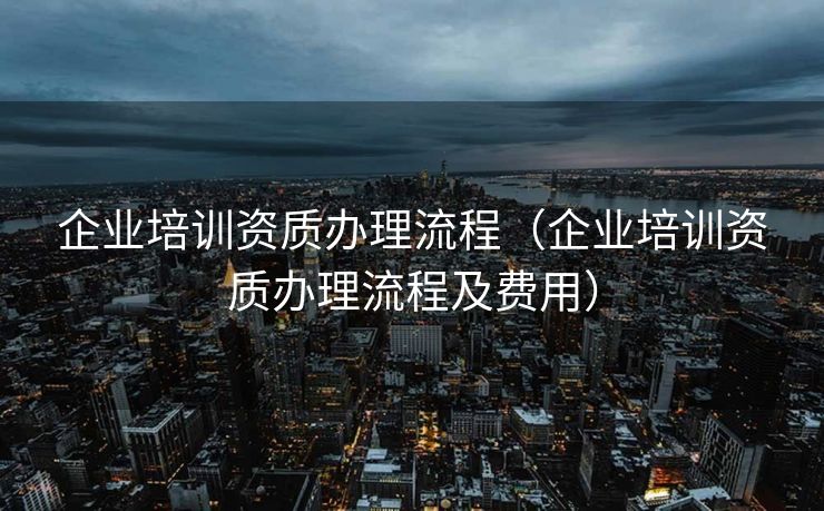 企业培训资质办理流程（企业培训资质办理流程及费用）