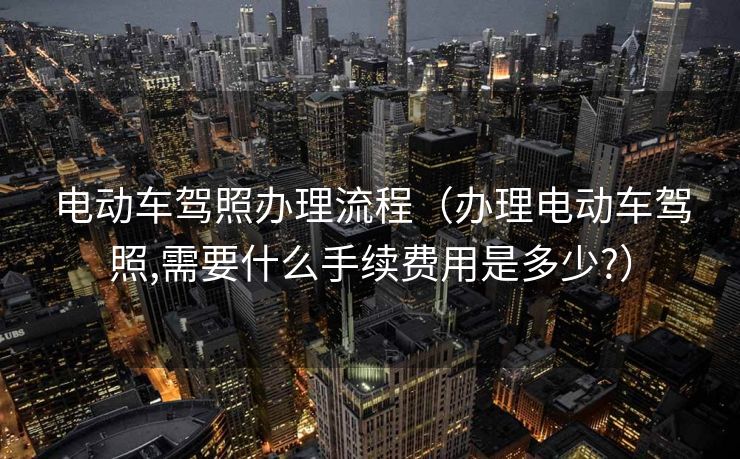 电动车驾照办理流程(办理电动车驾照,需要什么手续费用是多少?) 电动车驾照办理流程(办理电动车驾照,需要什么手续费用是多少?)