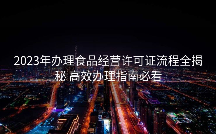 2023年办理食品经营许可证流程全揭秘 高效办理指南必看