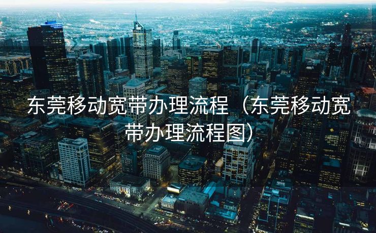 东莞移动宽带办理流程（东莞移动宽带办理流程图）