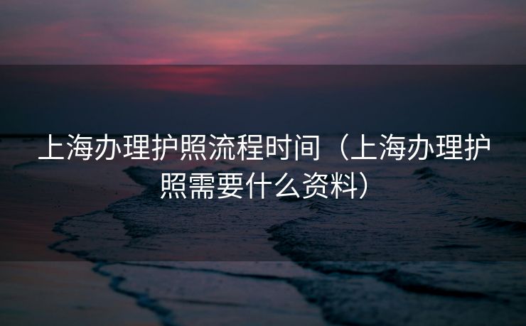 上海办理护照流程时间（上海办理护照需要什么资料）