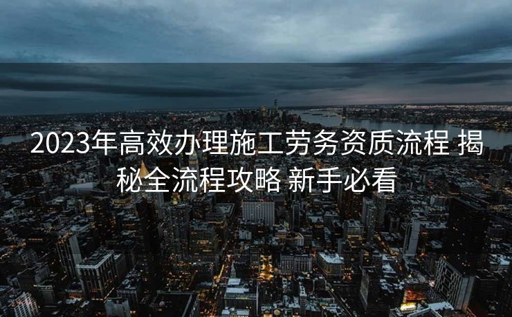 2023年高效办理施工劳务资质流程 揭秘全流程攻略 新手必看