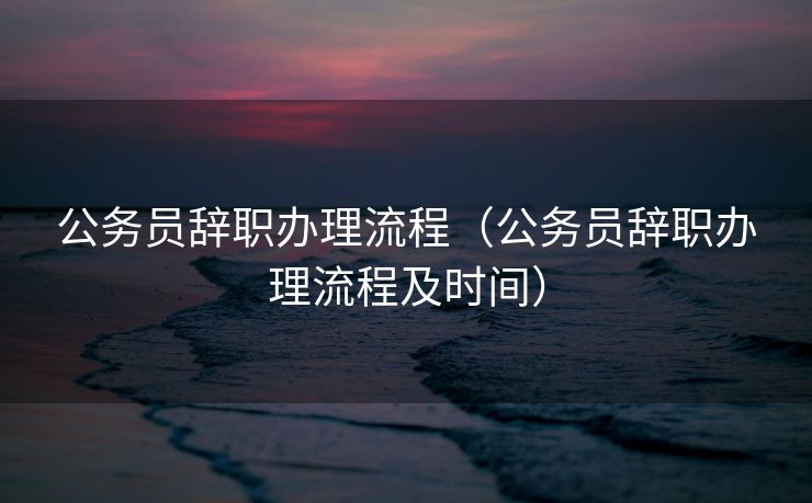 公务员辞职办理流程（公务员辞职办理流程及时间）