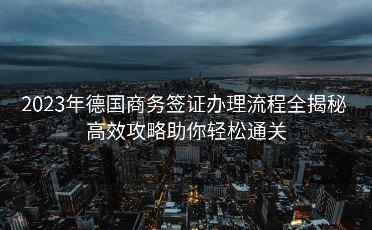 2023年德国商务签证办理流程全揭秘 高效攻略助你轻松通关 2023年德国商务签证办理流程全揭秘 高效攻略助你轻松通关