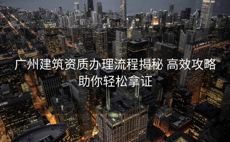 广州建筑资质办理流程揭秘 高效攻略助你轻松拿证