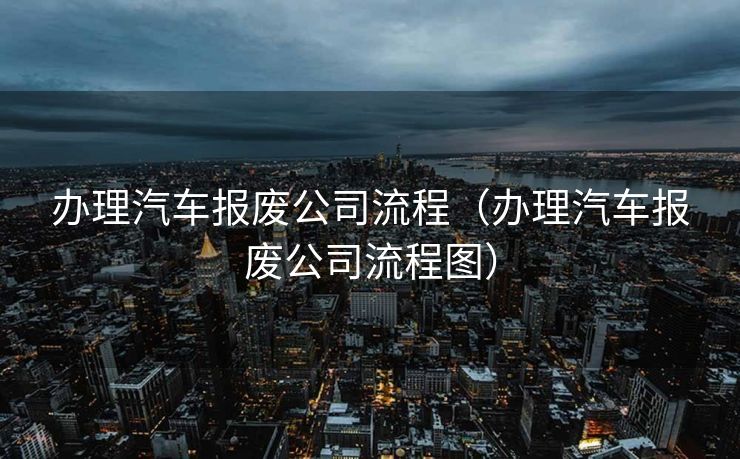 办理汽车报废公司流程（办理汽车报废公司流程图）