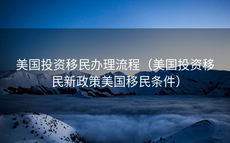 美国投资移民办理流程（美国投资移民新政策美国移民条件）
