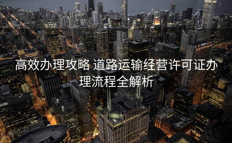 高效办理攻略 道路运输经营许可证办理流程全解析 高效办理攻略 道路运输经营许可证办理流程全解析