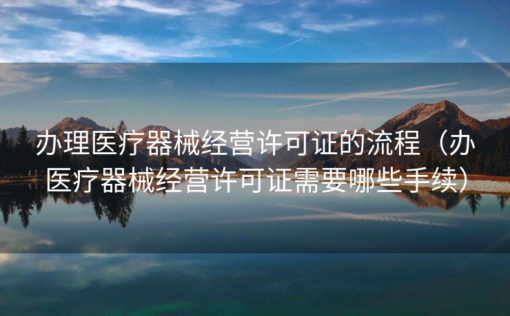 办理医疗器械经营许可证的流程（办医疗器械经营许可证需要哪些手续）