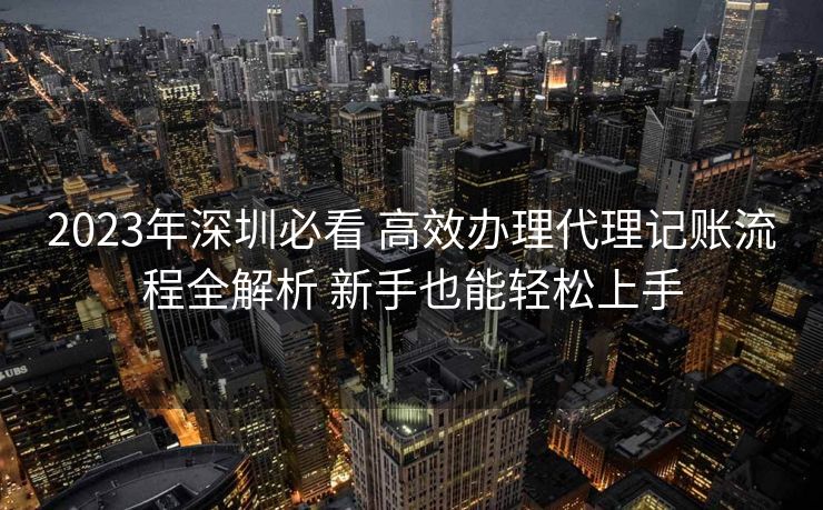 2023年深圳必看 高效办理代理记账流程全解析 新手也能轻松上手