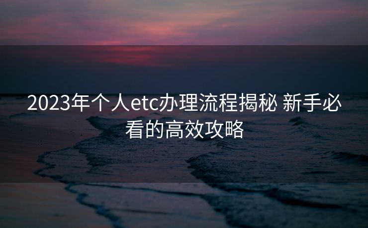 2023年个人etc办理流程揭秘 新手必看的高效攻略