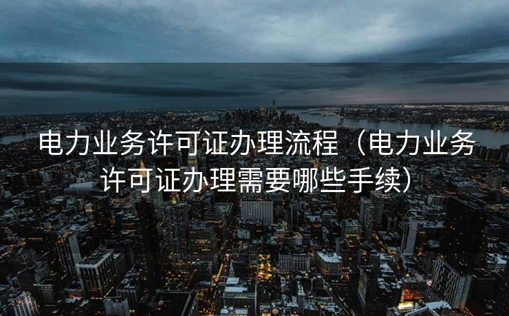 电力业务许可证办理流程(电力业务许可证办理需要哪些手续) 电力业务许可证办理流程(电力业务许可证办理需要哪些手续)