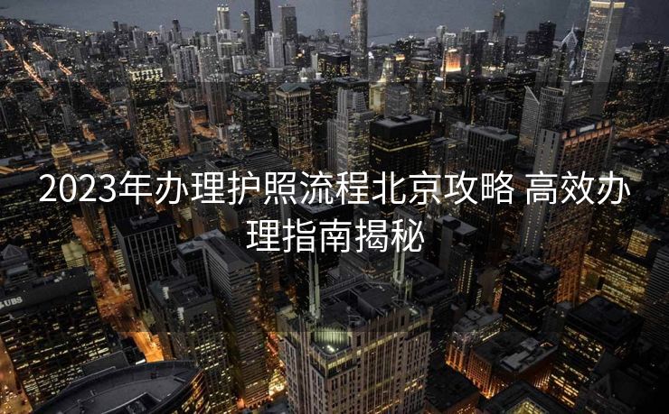 2023年办理护照流程北京攻略 高效办理指南揭秘 2023年办理护照流程北京攻略 高效办理指南揭秘
