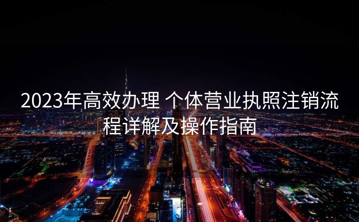 2023年高效办理 个体营业执照注销流程详解及操作指南