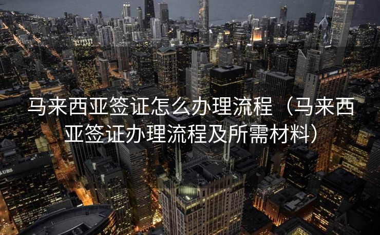 马来西亚签证怎么办理流程（马来西亚签证办理流程及所需材料）