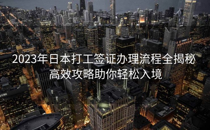 2023年日本打工签证办理流程全揭秘 高效攻略助你轻松入境
