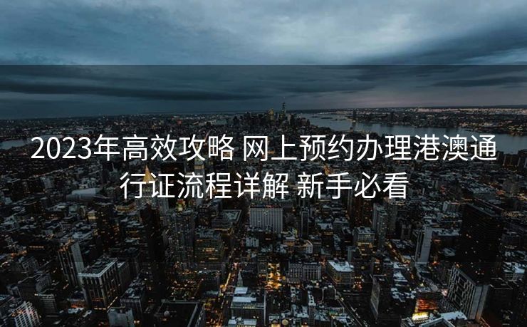 2023年高效攻略 网上预约办理港澳通行证流程详解 新手必看