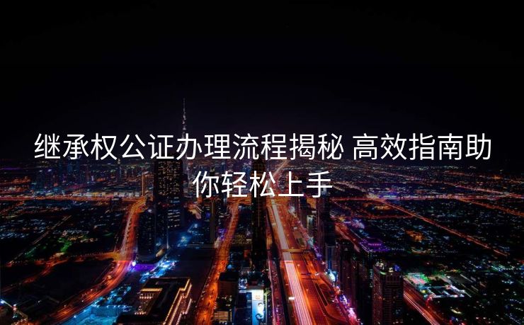 继承权公证办理流程揭秘 高效指南助你轻松上手 继承权公证办理流程揭秘 高效指南助你轻松上手
