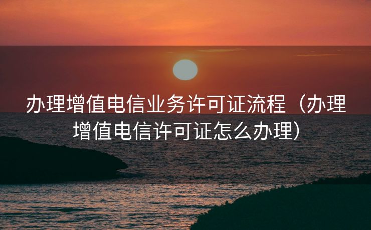 办理增值电信业务许可证流程（办理增值电信许可证怎么办理）