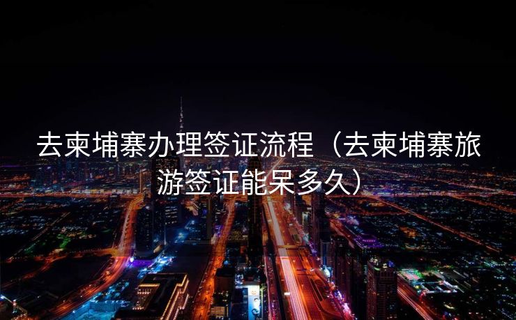 去柬埔寨办理签证流程（去柬埔寨旅游签证能呆多久）