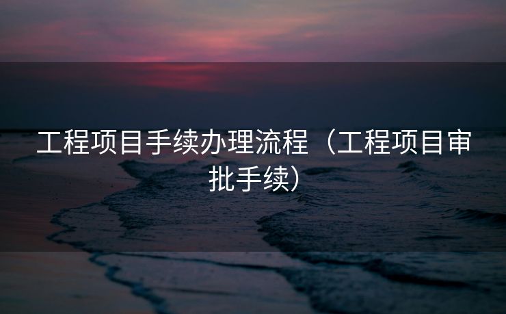 工程项目手续办理流程（工程项目审批手续）