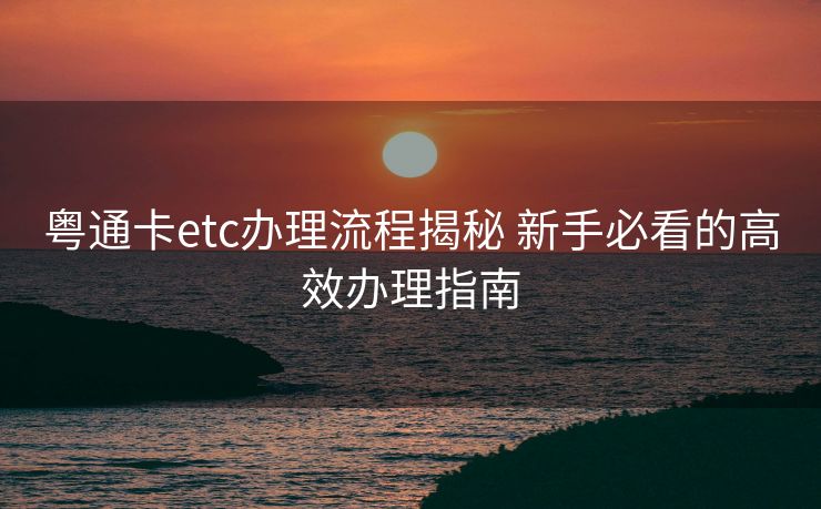 粤通卡etc办理流程揭秘 新手必看的高效办理指南