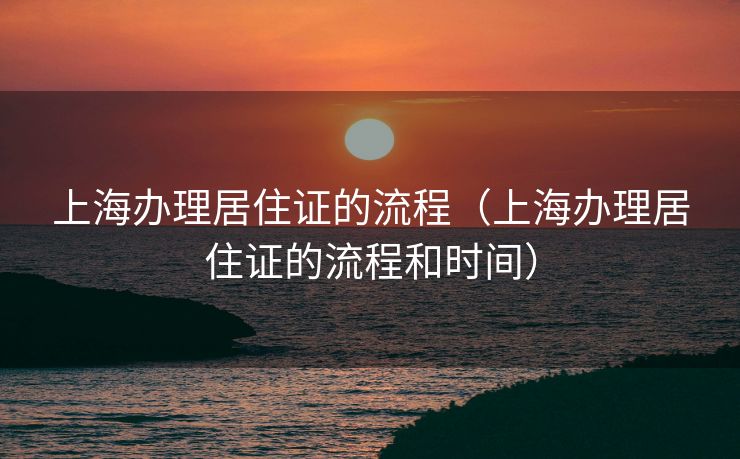 上海办理居住证的流程(上海办理居住证的流程和时间) 上海办理居住证的流程(上海办理居住证的流程和时间)