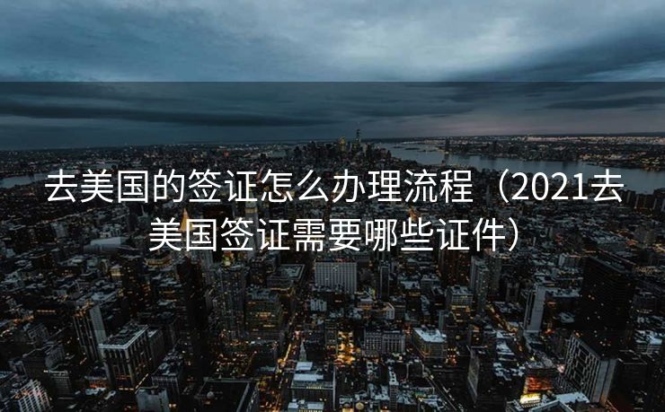 去美国的签证怎么办理流程（2021去美国签证需要哪些证件）