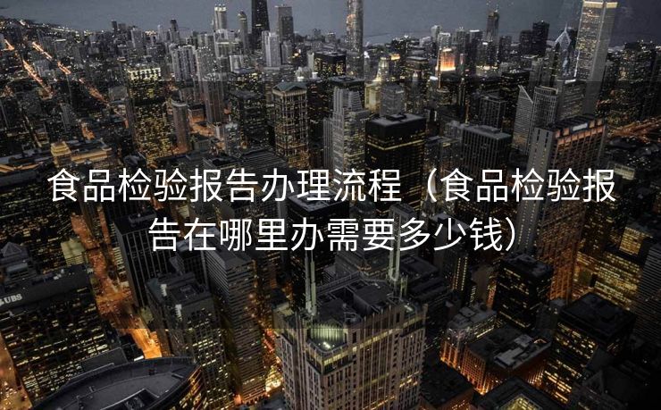 食品检验报告办理流程(食品检验报告在哪里办需要多少钱) 食品检验报告办理流程(食品检验报告在哪里办需要多少钱)