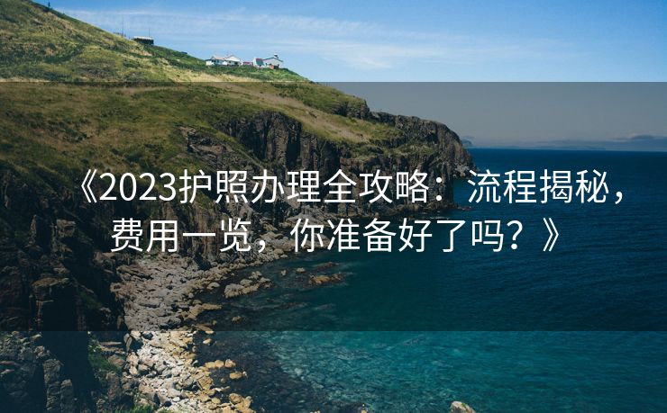 《2023护照办理全攻略：流程揭秘，费用一览，你准备好了吗？》