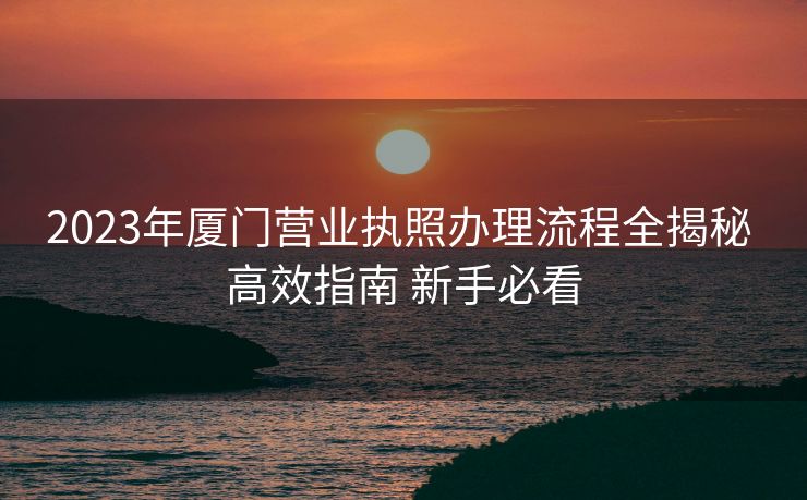 2023年厦门营业执照办理流程全揭秘 高效指南 新手必看